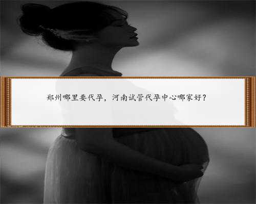 郑州哪里要代孕，河南试管代孕中心哪家好？