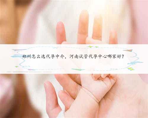 郑州怎么选代孕中介，河南试管代孕中心哪家好？