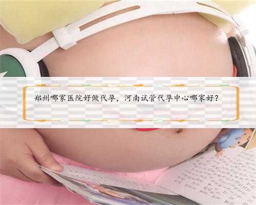 郑州哪家医院好做代孕，河南试管代孕中心哪家好？