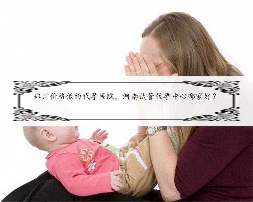 郑州价格低的代孕医院，河南试管代孕中心哪家好？