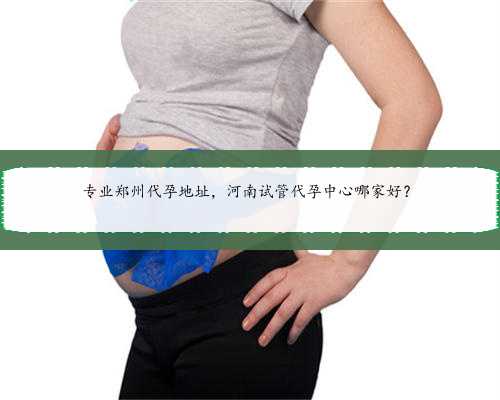 专业郑州代孕地址，河南试管代孕中心哪家好？