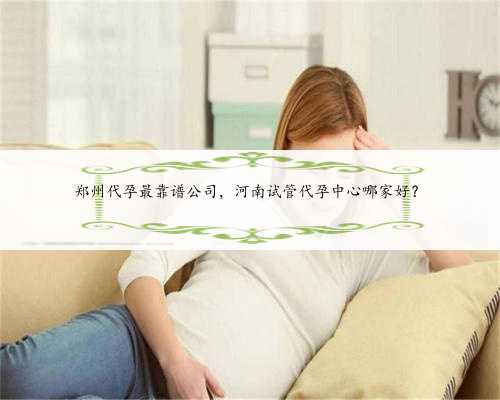 郑州代孕最靠谱公司，河南试管代孕中心哪家好？