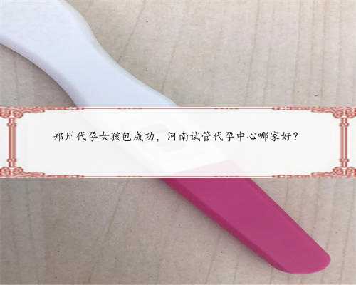 郑州代孕女孩包成功，河南试管代孕中心哪家好？