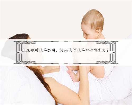 正规郑州代孕公司，河南试管代孕中心哪家好？