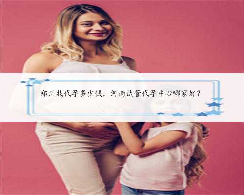 郑州找代孕多少钱，河南试管代孕中心哪家好？