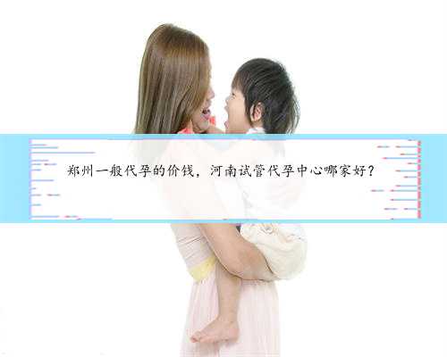 郑州一般代孕的价钱，河南试管代孕中心哪家好？