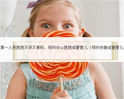<b>郑州市第一人民医院不孕不育科，郑州中心医院试管婴儿（郑州市做试管婴儿价</b>