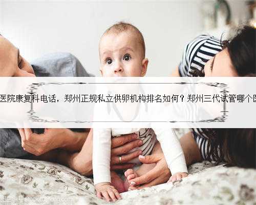 郑州153医院康复科电话，郑州正规私立供卵机构排名如何？郑州三代试管哪个医