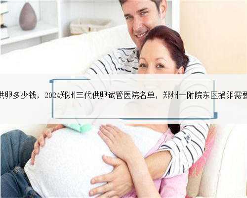 郑州试管供卵多少钱，2024郑州三代供卵试管医院名单，郑州一附院东区捐卵需