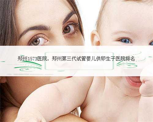 郑州1573医院，郑州第三代试管婴儿供卵生子医院排名