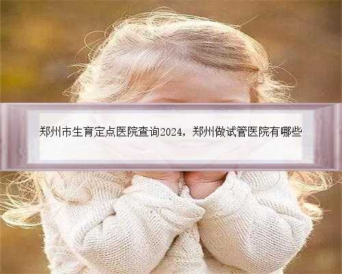 郑州市生育定点医院查询2024，郑州做试管医院有哪些