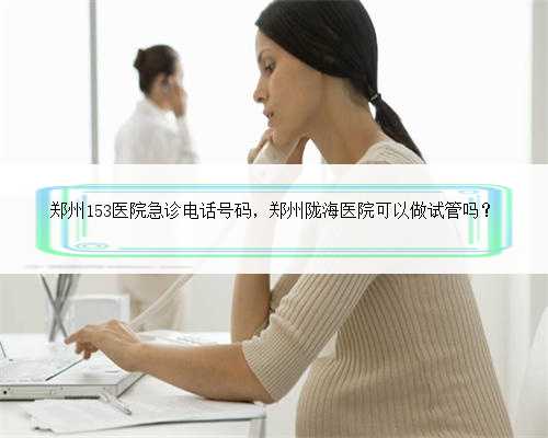 郑州153医院急诊电话号码，郑州陇海医院可以做试管吗？