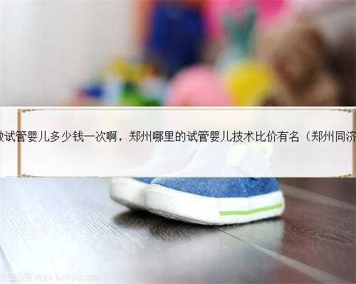 郑州一附院做试管婴儿多少钱一次啊，郑州哪里的试管婴儿技术比价有名（郑州
