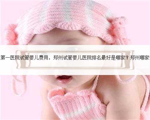 郑州大学附属第一医院试管婴儿费用，郑州试管婴儿医院排名最好是哪家？郑州