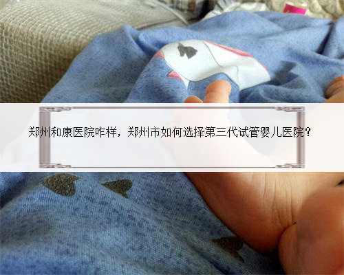 郑州和康医院咋样，郑州市如何选择第三代试管婴儿医院？