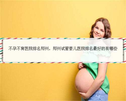 不孕不育医院排名郑州，郑州试管婴儿医院排名最好的有哪些