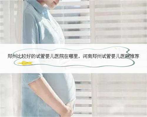 郑州比较好的试管婴儿医院在哪里，河南郑州试管婴儿医院推荐