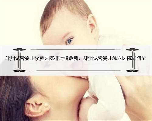郑州试管婴儿权威医院排行榜最新，郑州试管婴儿私立医院如何？