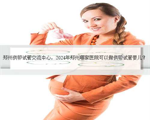 郑州供卵试管交流中心，2024年郑州哪家医院可以做供卵试管婴儿？